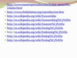 http://www.maestropescador.com/Fichas_peces/Pez_volador.htmlhttp://www.clubdelamar.org/reproduccion.htmhttp://es.wikipedia.org/wiki/Exocoetidaehttp://es.wikipedia.org/wiki/Geomorfolog%C3%ADahttp://es.wikipedia.org/wiki/Anatom%C3%ADahttp://es.wikipedia.org/wiki/Zoolog%C3%ADahttp://es.wikipedia.org/wiki/Embriolog%C3%ADahttp://es.wikipedia.org/wiki/Etolog%C3%ADahttp://es.wikipedia.org/wiki/Ecolog%C3%ADa