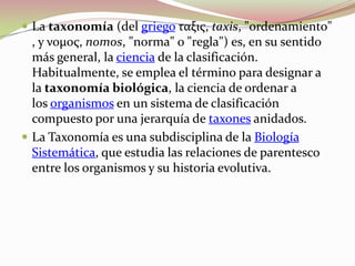 La taxonomía (del griego ταξις, taxis, "ordenamiento", y νομος, nomos, "norma" o "regla") es, en su sentido más general, la ciencia de la clasificación. Habitualmente, se emplea el término para designar a la taxonomía biológica, la ciencia de ordenar a los organismos en un sistema de clasificación compuesto por una jerarquía de taxones anidados.La Taxonomía es una subdisciplina de la Biología Sistemática, que estudia las relaciones de parentesco entre los organismos y su historia evolutiva. 