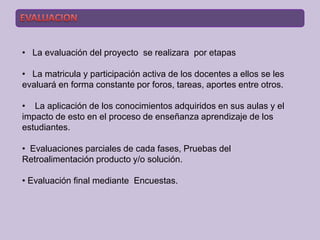 • La evaluación del proyecto se realizara por etapas

• La matricula y participación activa de los docentes a ellos se les
evaluará en forma constante por foros, tareas, aportes entre otros.

• La aplicación de los conocimientos adquiridos en sus aulas y el
impacto de esto en el proceso de enseñanza aprendizaje de los
estudiantes.

• Evaluaciones parciales de cada fases, Pruebas del
Retroalimentación producto y/o solución.

• Evaluación final mediante Encuestas.
 