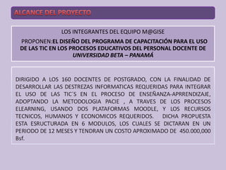 LOS INTEGRANTES DEL EQUIPO M@GISE
PROPONEN:EL DISEÑO DEL PROGRAMA DE CAPACITACIÓN PARA EL USO
DE LAS TIC EN LOS PROCESOS EDUCATIVOS DEL PERSONAL DOCENTE DE
                   UNIVERSIDAD BETA – PANAMÁ
 