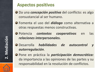 Aspectos positivos
               Da una concepción positiva del conflicto: es algo
               consustancial al ser humano.
               Fomenta el uso del diálogo como alternativa a
               otras respuestas menos constructivas.
               Potencia contextos cooperativos         en    las
2. Mediación




               relaciones interpersonales.
               Desarrolla habilidades de autocontrol y
               autorregulación.
               Pone en práctica la participación democrática:
               da importancia a las opiniones de las partes y su
               responsabilidad en la resolución de conflictos.
 