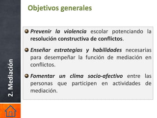Objetivos generales

               Prevenir la violencia escolar potenciando la
               resolución constructiva de conflictos.
               Enseñar estrategias y habilidades necesarias
               para desempeñar la función de mediación en
2. Mediación




               conflictos.
               Fomentar un clima socio-afectivo entre las
               personas que participen en actividades de
               mediación.
 