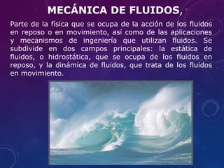 Parte de la física que se ocupa de la acción de los fluidos
en reposo o en movimiento, así como de las aplicaciones
y mecanismos de ingeniería que utilizan fluidos. Se
subdivide en dos campos principales: la estática de
fluidos, o hidrostática, que se ocupa de los fluidos en
reposo, y la dinámica de fluidos, que trata de los fluidos
en movimiento.
MECÁNICA DE FLUIDOS,
 