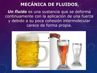 Un fluido es una sustancia que se deforma
continuamente con la aplicación de una fuerza
y debido a su poca cohesión intermolecular
carece de forma propia.
MECÁNICA DE FLUIDOS,
 