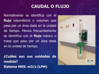 Normalmente se identifica con el
flujo volumétrico o volumen que
pasa por un área dada en la unidad
de tiempo. Menos frecuentemente
se identifica con el flujo másico o
masa que pasa por un área dada
en la unidad de tiempo.
¿Cuáles son sus unidades de
medida?
Sistema MKS: m3/s (LPM)
CAUDAL O FLUJO
 