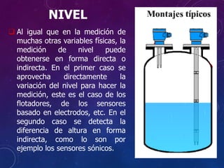 NIVEL
 Al igual que en la medición de
muchas otras variables físicas, la
medición de nivel puede
obtenerse en forma directa o
indirecta. En el primer caso se
aprovecha directamente la
variación del nivel para hacer la
medición, este es el caso de los
flotadores, de los sensores
basado en electrodos, etc. En el
segundo caso se detecta la
diferencia de altura en forma
indirecta, como lo son por
ejemplo los sensores sónicos.
 