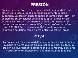 Presión, en mecánica, fuerza por unidad de superficie que
ejerce un líquido o un gas perpendicularmente a dicha
superficie. La presión suele medirse en atmósferas (atm); en
el Sistema Internacional de unidades (SI), la presión se
expresa en newtons por metro cuadrado; un newton por
metro cuadrado es un pascal (Pa). La atmósfera se define
como 101.325 Pa, y equivale a 760 mm de mercurio.
La presión se define como fuerza entre superficie (área)
P: F/A
La presión es mayor a medida que el área es más pequeña,
aunque la fuerza que se aplique sea la misma, es decir, la
presión es inversamente proporcional a la magnitud del área
y directamente proporcional a la magnitud de la fuerza.
PRESIÓN
 