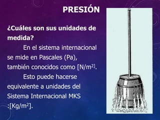¿Cuáles son sus unidades de
medida?
En el sistema internacional
se mide en Pascales (Pa),
también conocidos como [N/m2].
Esto puede hacerse
equivalente a unidades del
Sistema Internacional MKS
:[Kg/m2].
PRESIÓN
 