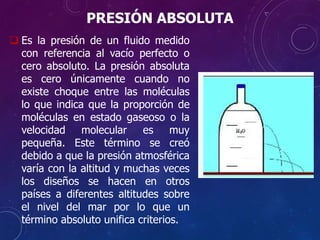 PRESIÓN ABSOLUTA
 Es la presión de un fluido medido
con referencia al vacío perfecto o
cero absoluto. La presión absoluta
es cero únicamente cuando no
existe choque entre las moléculas
lo que indica que la proporción de
moléculas en estado gaseoso o la
velocidad molecular es muy
pequeña. Este término se creó
debido a que la presión atmosférica
varía con la altitud y muchas veces
los diseños se hacen en otros
países a diferentes altitudes sobre
el nivel del mar por lo que un
término absoluto unifica criterios.
 