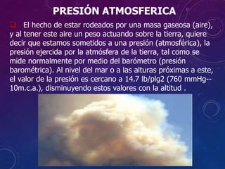 PRESIÓN ATMOSFERICA
 El hecho de estar rodeados por una masa gaseosa (aire),
y al tener este aire un peso actuando sobre la tierra, quiere
decir que estamos sometidos a una presión (atmosférica), la
presión ejercida por la atmósfera de la tierra, tal como se
mide normalmente por medio del barómetro (presión
barométrica). Al nivel del mar o a las alturas próximas a este,
el valor de la presión es cercano a 14.7 lb/plg2 (760 mmHg--
10m.c.a.), disminuyendo estos valores con la altitud .
 