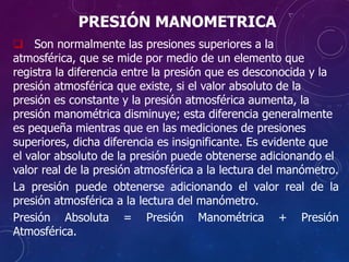 PRESIÓN MANOMETRICA
 Son normalmente las presiones superiores a la
atmosférica, que se mide por medio de un elemento que
registra la diferencia entre la presión que es desconocida y la
presión atmosférica que existe, si el valor absoluto de la
presión es constante y la presión atmosférica aumenta, la
presión manométrica disminuye; esta diferencia generalmente
es pequeña mientras que en las mediciones de presiones
superiores, dicha diferencia es insignificante. Es evidente que
el valor absoluto de la presión puede obtenerse adicionando el
valor real de la presión atmosférica a la lectura del manómetro.
La presión puede obtenerse adicionando el valor real de la
presión atmosférica a la lectura del manómetro.
Presión Absoluta = Presión Manométrica + Presión
Atmosférica.
 