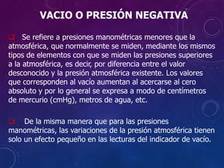 VACIO O PRESIÓN NEGATIVA
 Se refiere a presiones manométricas menores que la
atmosférica, que normalmente se miden, mediante los mismos
tipos de elementos con que se miden las presiones superiores
a la atmosférica, es decir, por diferencia entre el valor
desconocido y la presión atmosférica existente. Los valores
que corresponden al vacío aumentan al acercarse al cero
absoluto y por lo general se expresa a modo de centímetros
de mercurio (cmHg), metros de agua, etc.
 De la misma manera que para las presiones
manométricas, las variaciones de la presión atmosférica tienen
solo un efecto pequeño en las lecturas del indicador de vacío.
 