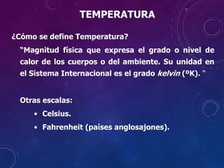 TEMPERATURA
¿Cómo se define Temperatura?
“Magnitud física que expresa el grado o nivel de
calor de los cuerpos o del ambiente. Su unidad en
el Sistema Internacional es el grado kelvin (ºK). “
Otras escalas:
• Celsius.
• Fahrenheit (países anglosajones).
 