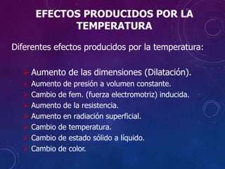 EFECTOS PRODUCIDOS POR LA
TEMPERATURA
Diferentes efectos producidos por la temperatura:
 Aumento de las dimensiones (Dilatación).
 Aumento de presión a volumen constante.
 Cambio de fem. (fuerza electromotriz) inducida.
 Aumento de la resistencia.
 Aumento en radiación superficial.
 Cambio de temperatura.
 Cambio de estado sólido a líquido.
 Cambio de color.
 