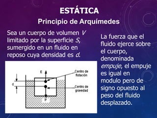 ESTÁTICA
Sea un cuerpo de volumen V
limitado por la superficie S,
sumergido en un fluido en
reposo cuya densidad es d.
Principio de Arquímedes
La fuerza que el
fluido ejerce sobre
el cuerpo,
denominada
empuje, el empuje
es igual en
modulo pero de
signo opuesto al
peso del fluido
desplazado.
 