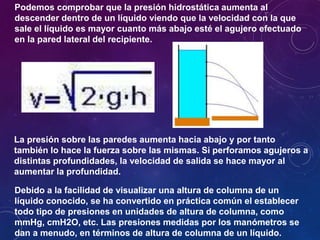 Debido a la facilidad de visualizar una altura de columna de un
líquido conocido, se ha convertido en práctica común el establecer
todo tipo de presiones en unidades de altura de columna, como
mmHg, cmH2O, etc. Las presiones medidas por los manómetros se
dan a menudo, en términos de altura de columna de un líquido.
Podemos comprobar que la presión hidrostática aumenta al
descender dentro de un líquido viendo que la velocidad con la que
sale el líquido es mayor cuanto más abajo esté el agujero efectuado
en la pared lateral del recipiente.
La presión sobre las paredes aumenta hacia abajo y por tanto
también lo hace la fuerza sobre las mismas. Si perforamos agujeros a
distintas profundidades, la velocidad de salida se hace mayor al
aumentar la profundidad.
 