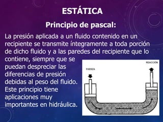 Principio de pascal:
La presión aplicada a un fluido contenido en un
recipiente se transmite íntegramente a toda porción
de dicho fluido y a las paredes del recipiente que lo
contiene, siempre que se
puedan despreciar las
diferencias de presión
debidas al peso del fluido.
Este principio tiene
aplicaciones muy
importantes en hidráulica.
ESTÁTICA
 