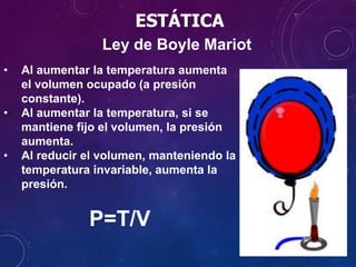 • Al aumentar la temperatura aumenta
el volumen ocupado (a presión
constante).
• Al aumentar la temperatura, si se
mantiene fijo el volumen, la presión
aumenta.
• Al reducir el volumen, manteniendo la
temperatura invariable, aumenta la
presión.
P=T/V
Ley de Boyle Mariot
ESTÁTICA
 