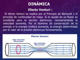Efecto Venturi :
El efecto Venturi se explica por el Principio de Bernoulli y el
principio de continuidad de masa. Si el caudal de un fluido es
constante pero la sección disminuye, necesariamente la
velocidad aumenta. Por el teorema de conservación de la
energía si la energía cinética aumenta, la energía determinada
por el valor de la presión disminuye forzosamente.
DINÁMICA
 