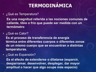 TERMODINÁMICA
• ¿Qué es Temperatura?
• ¿Qué es Calor?
• ¿Qué es Expansión?
Es una magnitud referida a las nociones comunes de
caliente, tibio o frío que puede ser medida con un
termómetro
Es el proceso de transferencia de energía
térmica entre diferentes cuerpos o diferentes zonas
de un mismo cuerpo que se encuentran a distintas
temperaturas.
Es el efecto de extenderse o dilatarse (esparcir,
desparramar, desenvolver, desplegar, dar mayor
amplitud o hacer que algo ocupe más espacio)
 