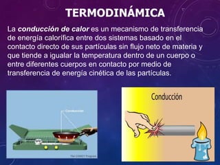 TERMODINÁMICA
La conducción de calor es un mecanismo de transferencia
de energía calorífica entre dos sistemas basado en el
contacto directo de sus partículas sin flujo neto de materia y
que tiende a igualar la temperatura dentro de un cuerpo o
entre diferentes cuerpos en contacto por medio de
transferencia de energía cinética de las partículas.
 