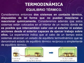 TERMODINÁMICA
EQUILIBRIO TÉRMICO.
Consideremos entonces dos sistemas en contacto térmico,
dispuestos de tal forma que no puedan mezclarse o
reaccionar químicamente. Consideremos además que estos
sistemas están colocados en el interior de un recinto donde no
es posible que intercambien calor con el exterior ni existan
acciones desde el exterior capaces de ejercer trabajo sobre
ellos. La experiencia indica que al cabo de un tiempo estos
sistemas alcanzan un estado de equilibrio termodinámico que se
denominará estado de equilibrio térmico recíproco o simplemente
de equilibrio térmico.
 