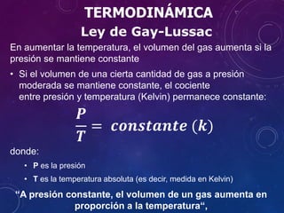 TERMODINÁMICA
En aumentar la temperatura, el volumen del gas aumenta si la
presión se mantiene constante
• Si el volumen de una cierta cantidad de gas a presión
moderada se mantiene constante, el cociente
entre presión y temperatura (Kelvin) permanece constante:
𝑷
𝑻
= 𝒄𝒐𝒏𝒔𝒕𝒂𝒏𝒕𝒆 (𝒌)
donde:
• P es la presión
• T es la temperatura absoluta (es decir, medida en Kelvin)
Ley de Gay-Lussac
“A presión constante, el volumen de un gas aumenta en
proporción a la temperatura“,
 