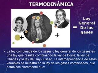 TERMODINÁMICA
• La ley combinada de los gases o ley general de los gases es
una ley que resulta combinando la ley de Boyle, la ley de
Charles y la ley de Gay-Lussac. La interdependencia de estas
variables se muestra en la ley de los gases combinados, que
establece claramente que:
++
=
Ley
General
De los
gases
 