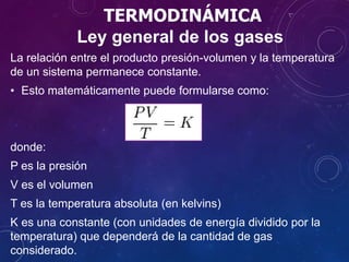 TERMODINÁMICA
La relación entre el producto presión-volumen y la temperatura
de un sistema permanece constante.
• Esto matemáticamente puede formularse como:
donde:
P es la presión
V es el volumen
T es la temperatura absoluta (en kelvins)
K es una constante (con unidades de energía dividido por la
temperatura) que dependerá de la cantidad de gas
considerado.
Ley general de los gases
 