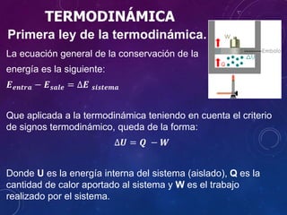 TERMODINÁMICA
Primera ley de la termodinámica.
La ecuación general de la conservación de la
energía es la siguiente:
𝑬 𝒆𝒏𝒕𝒓𝒂 − 𝑬 𝒔𝒂𝒍𝒆 = ∆𝑬 𝒔𝒊𝒔𝒕𝒆𝒎𝒂
Que aplicada a la termodinámica teniendo en cuenta el criterio
de signos termodinámico, queda de la forma:
∆𝑼 = 𝑸 − 𝑾
Donde U es la energía interna del sistema (aislado), Q es la
cantidad de calor aportado al sistema y W es el trabajo
realizado por el sistema.
 