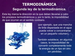 TERMODINÁMICA
Segunda ley de la termodinámica.
Esta ley marca la dirección en la que deben llevarse a cabo
los procesos termodinámicos y, por lo tanto, la imposibilidad
de que ocurran en el sentido contrario.
(por ejemplo, que una mancha
de tinta dispersada en el agua
pueda volver a concentrarse
en un pequeño volumen).
También establece, en algunos
casos, la imposibilidad de
convertir completamente toda
la energía de un tipo en otro
sin pérdidas.
 