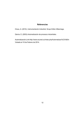 12
Referencias
Creus, A. (2010). Instrumentación Industrial. Grupo Editor Alfaomega.
Garcia, E. (2003) Automatización de procesos industriales.
Automatización.Link:http://www.ecured.cu/index.php/Automatizaci%C3%B3n
Visitado el 18 de Febrero de 2014.
 