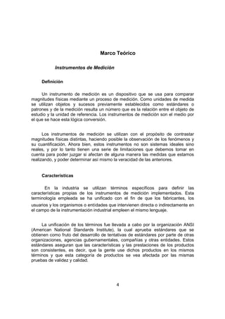 4
Marco Teórico
Instrumentos de Medición
Definición
Un instrumento de medición es un dispositivo que se usa para comparar
magnitudes físicas mediante un proceso de medición. Como unidades de medida
se utilizan objetos y sucesos previamente establecidos como estándares o
patrones y de la medición resulta un número que es la relación entre el objeto de
estudio y la unidad de referencia. Los instrumentos de medición son el medio por
el que se hace esta lógica conversión.
Los instrumentos de medición se utilizan con el propósito de contrastar
magnitudes físicas distintas, haciendo posible la observación de los fenómenos y
su cuantificación. Ahora bien, estos instrumentos no son sistemas ideales sino
reales, y por lo tanto tienen una serie de limitaciones que debemos tomar en
cuenta para poder juzgar si afectan de alguna manera las medidas que estamos
realizando, y poder determinar así mismo la veracidad de las anteriores.
Características
En la industria se utilizan términos específicos para definir las
características propias de los instrumentos de medición implementados. Esta
terminología empleada se ha unificado con el fin de que los fabricantes, los
usuarios y los organismos o entidades que intervienen directa o indirectamente en
el campo de la instrumentación industrial empleen el mismo lenguaje.
La unificación de los términos fue llevada a cabo por la organización ANSI
(American National Standards Institute), la cual aprueba estándares que se
obtienen como fruto del desarrollo de tentativas de estándares por parte de otras
organizaciones, agencias gubernamentales, compañías y otras entidades. Estos
estándares aseguran que las características y las prestaciones de los productos
son consistentes, es decir, que la gente use dichos productos en los mismos
términos y que esta categoría de productos se vea afectada por las mismas
pruebas de validez y calidad.
 
