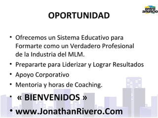 OPORTUNIDAD
• Ofrecemos un Sistema Educativo para
Formarte como un Verdadero Profesional
de la Industria del MLM.
• Prepararte para Liderizar y Lograr Resultados
• Apoyo Corporativo
• Mentoria y horas de Coaching.
• « BIENVENIDOS »
• www.JonathanRivero.Com
 