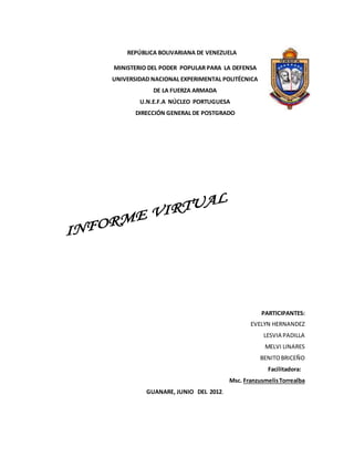 REPÚBLICA BOLIVARIANA DE VENEZUELA
MINISTERIO DEL PODER POPULAR PARA LA DEFENSA
UNIVERSIDAD NACIONAL EXPERIMENTAL POLITÉCNICA
DE LA FUERZA ARMADA
U.N.E.F.A NÚCLEO PORTUGUESA
DIRECCIÓN GENERAL DE POSTGRADO
PARTICIPANTES:
EVELYN HERNANDEZ
LESVIA PADILLA
MELVI LINARES
BENITOBRICEÑO
Facilitadora:
Msc. FranzusmelisTorrealba
GUANARE, JUNIO DEL 2012.
 