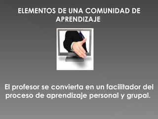 ELEMENTOS DE UNA COMUNIDAD DE APRENDIZAJE   El profesor se convierta en un facilitador del proceso de aprendizaje personal y grupal.  