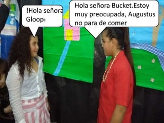 !Hola señora
Gloop!!
Hola señora Bucket.Estoy
muy preocupada, Augustus
no para de comer
 