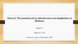 Tema 2.1: “El nacimiento de la reflexión ética en la Antigüedad y el
Medioevo
Equipo: 3
Paginas: 23-26
Semestre: Agosto-Diciembre 2018
 