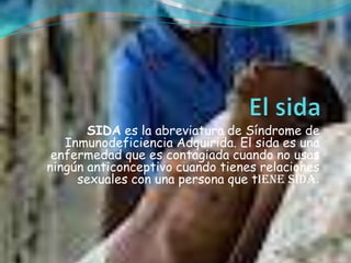 SIDA es la abreviatura de Síndrome de
   Inmunodeficiencia Adquirida. El sida es una
 enfermedad que es contagiada cuando no usas
ningún anticonceptivo cuando tienes relaciones
     sexuales con una persona que tiene sida.
 