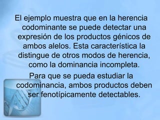 El ejemplo muestra que en la herencia
  codominante se puede detectar una
 expresión de los productos génicos de
   ambos alelos. Esta característica la
 distingue de otros modos de herencia,
    como la dominancia incompleta.
     Para que se pueda estudiar la
codominancia, ambos productos deben
    ser fenotípicamente detectables.
 