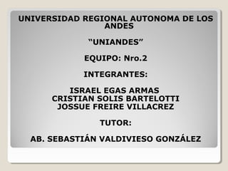 UNIVERSIDAD REGIONAL AUTONOMA DE LOS
ANDES
“UNIANDES”
EQUIPO: Nro.2
INTEGRANTES:
ISRAEL EGAS ARMAS
CRISTIAN SOLIS BARTELOTTI
JOSSUE FREIRE VILLACREZ
TUTOR:
AB. SEBASTIÁN VALDIVIESO GONZÁLEZ
 