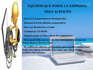 EQUIPOS QUE POSEE LA EMPRESA: ÁREA ALMACÉN Dos (2) Computadoras Pentium III: - Memoria RAM edición corporativa Dos (2) Monitores a Color Unidad de CD ROM Espacio para el disco duro de 9 gigabytes Microsoft SQL server 7.0, con manejador de base de datos dentro del servidor Se utiliza la edición corporativa que ayuda a almacenar todos los datos creando una copia que sirve como archivo del mismo. 