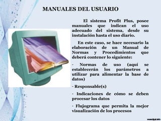 MANUALES DEL USUARIO El sistema Profit Plus, posee manuales que indican el uso adecuado del sistema, desde su instalación hasta el uso diario. En este caso, se hace necesario la elaboración de un Manual de Normas y Procedimientos que deberá contener lo siguiente: Normas de uso (aquí se establecerán los parámetros a utilizar para alimentar la base de datos) Responsable(s) Indicaciones de cómo se deben procesar los datos Flujograma que permita la mejor visualización de los procesos 