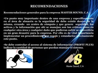 RECOMENDACIONES Recomendaciones generales para la empresa MASTER SOUND, C.A Un punto muy importante dentro de una empresa y específicamente en el área de almacén es la seguridad de debe existir dentro de la misma, creando  un centro de cómputo y que genere  seguridad, los activos y la información que ahí se manejan son tan críticos como en cualquier otra área y cualquier daño que pudieran sufrir se convertiría en un gran desastre para la empresa. Por ello es de vital importancia implementar un procedimiento que regule y estandarice precisamente este punto. Se debe controlar el acceso al sistema de información (PROFIT PLUS) indicar la cantidad de personas que puedan manejar el sistema. 