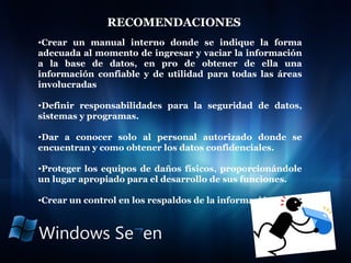 RECOMENDACIONES  Crear un manual interno donde se indique la forma adecuada al momento de ingresar y vaciar la información a la base de datos, en pro de obtener de ella una información confiable y de utilidad para todas las áreas involucradas Definir responsabilidades para la seguridad de datos, sistemas y programas. Dar a conocer solo al personal autorizado donde se encuentran y como obtener los datos confidenciales. Proteger los equipos de daños físicos, proporcionándole un lugar apropiado para el desarrollo de sus funciones.  Crear un control en los respaldos de la información. 
