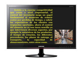 Debido a la enorme competitividad que existe a nivel empresarial, el control del inventario juega un papel fundamental al momento de reducir costos por pérdidas de tiempo, y cubrir las expectativas de los clientes con respuestas oportunas, ahora el control del almacén no es una tarea sencilla ya que intervienen diversos aspectos, por ejemplo la naturaleza de los productos, el tiempo de rotación, los diferentes proveedores, los plazos de entrega, el transporte, la capacidad de almacenamiento, entre otras cosas.  