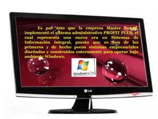 Es por ésto que la empresa  Master Sound, implementó el sistema administrativo PROFIT PLUS, el cual  representa una nueva era en Sistemas de Información Integral, puesto que es uno de los primeros y de hecho pocos sistemas empresariales diseñados y construidos enteramente para operar bajo ambiente Windows.  
