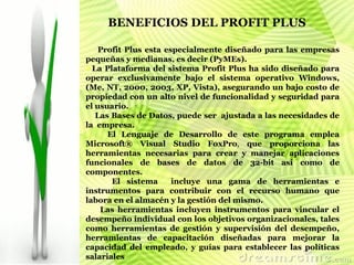 Profit Plus esta especialmente diseñado para las empresas pequeñas y medianas, es decir (PyMEs). La Plataforma del sistema Profit Plus ha sido diseñado para operar exclusivamente bajo el sistema operativo Windows, (Me, NT, 2000, 2003, XP, Vista), asegurando un bajo costo de propiedad con un alto nivel de funcionalidad y seguridad para el usuario. Las Bases de Datos, puede ser  ajustada a las necesidades de la  empresa.  El Lenguaje de Desarrollo de este programa emplea Microsoft® Visual Studio FoxPro ,  que proporciona las herramientas necesarias para crear y manejar aplicaciones funcionales de bases de datos de 32-bit así como de componentes. El sistema  incluye una gama de herramientas e instrumentos para contribuir con el recurso humano que labora en el almacén y la gestión del mismo.  Las herramientas incluyen instrumentos para vincular el desempeño individual con los objetivos organizacionales, tales como herramientas de gestión y supervisión del desempeño, herramientas de capacitación diseñadas para mejorar la capacidad del empleado, y guías para establecer las políticas salariales   BENEFICIOS DEL PROFIT PLUS   