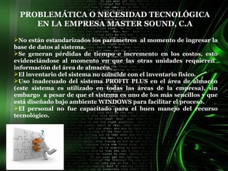 PROBLEMÁTICA O NECESIDAD TECNOLÓGICA EN LA EMPRESA MASTER SOUND, C.A No están estandarizados los parámetros  al momento de ingresar la base de datos al sistema.   Se generan pérdidas de tiempo e incremento en los costos, esto evidenciándose al momento en que las otras unidades requieren  información del área de almacén. El inventario del sistema no coincide con el inventario físico.  Uso inadecuado del sistema PROFIT PLUS en el área de almacén (este sistema es utilizado en todas las áreas de la empresa), sin embargo  a pesar de que el sistema es uno de los más sencillos y que está diseñado bajo ambiente WINDOWS para facilitar el proceso.  El personal no fue capacitado para el buen manejo del recurso tecnológico. 