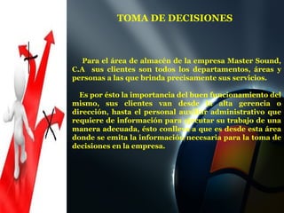 Para el área de almacén de la empresa Master Sound, C.A  sus clientes son todos los departamentos, áreas y personas a las que brinda precisamente sus servicios.  Es por ésto la importancia del buen funcionamiento del mismo, sus clientes van desde la alta gerencia o dirección, hasta el personal auxiliar administrativo que requiere de información para ejecutar su trabajo de una manera adecuada, ésto conlleva a que es desde esta área donde se emita la información necesaria para la toma de decisiones en la empresa.  TOMA DE DECISIONES  